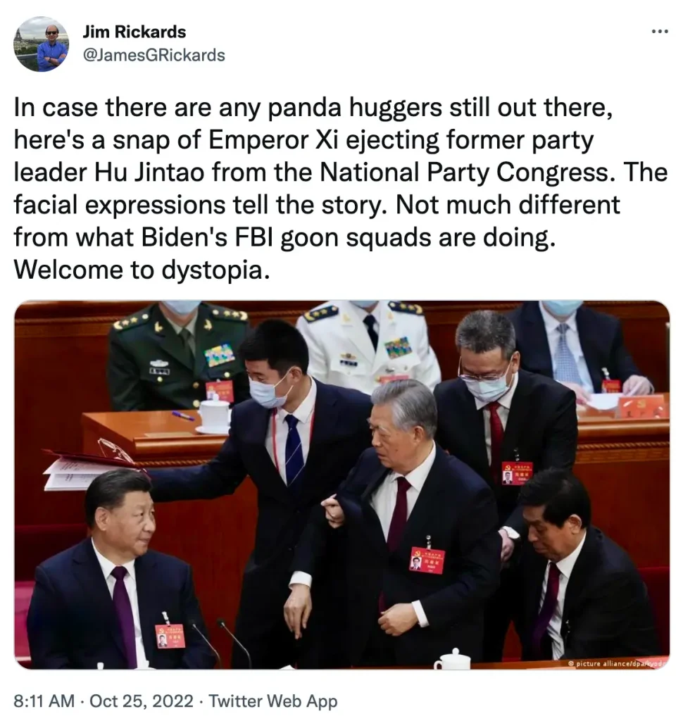 Jim Rickards' tweets: "In case there are any panda huggers still out there, here's a snap of Emperor Xi ejecting former party leader Hu Jintao from the National Party Congress. The facial expressions tell the story. Not much different from what Biden's FBI goon squads are doing. Welcome to dystopia."