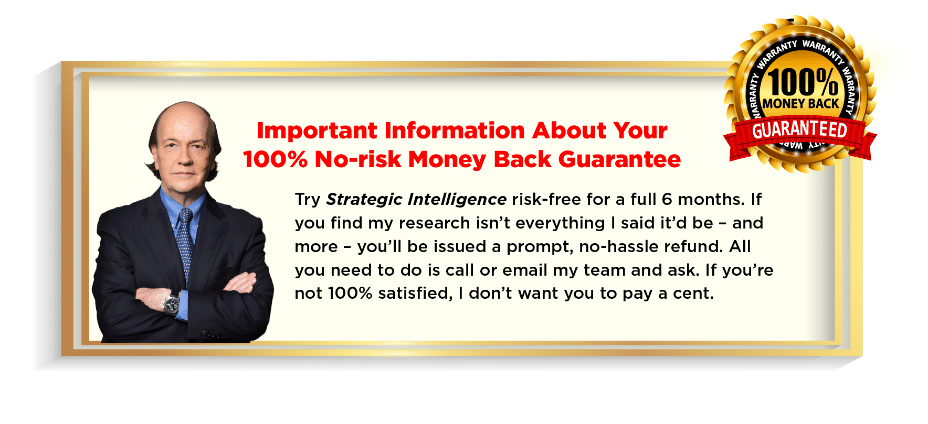 Try Strategic Intelligence risk-free for a full 6 months. If you find my research isn't everything I said it'd be - and more - you'll be issued a prompt, no-hassle refund. All you need to do is call or email my team and ask. If you're not 100% satisfied, I don't want you to pay a cent.